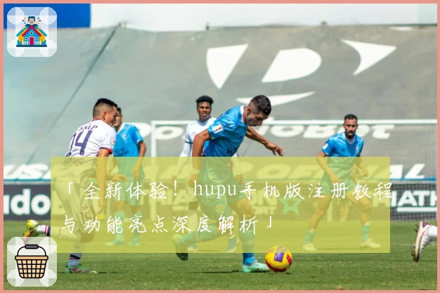 「全新体验！hupu手机版注册教程与功能亮点深度解析」