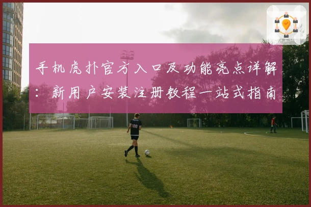 手机虎扑官方入口及功能亮点详解：新用户安装注册教程一站式指南