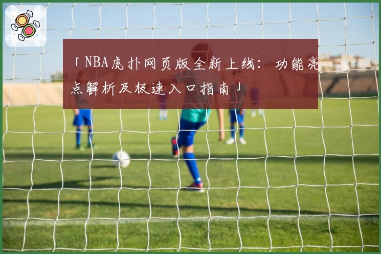 「NBA虎扑网页版全新上线：功能亮点解析及极速入口指南」