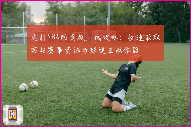 虎扑NBA网页版上线攻略：快速获取实时赛事资讯与球迷互动体验