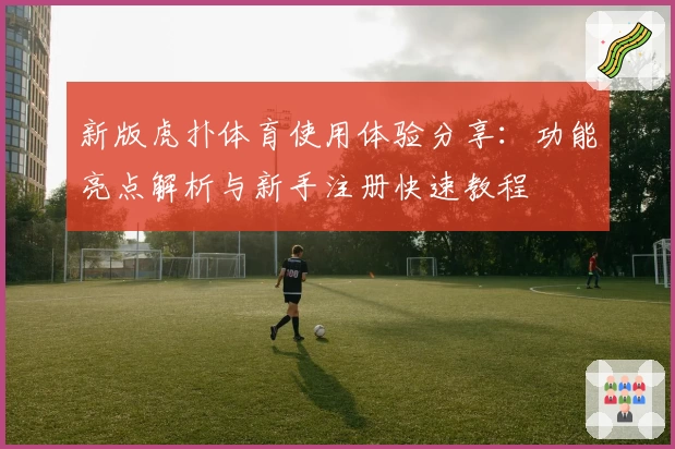 新版虎扑体育使用体验分享：功能亮点解析与新手注册快速教程