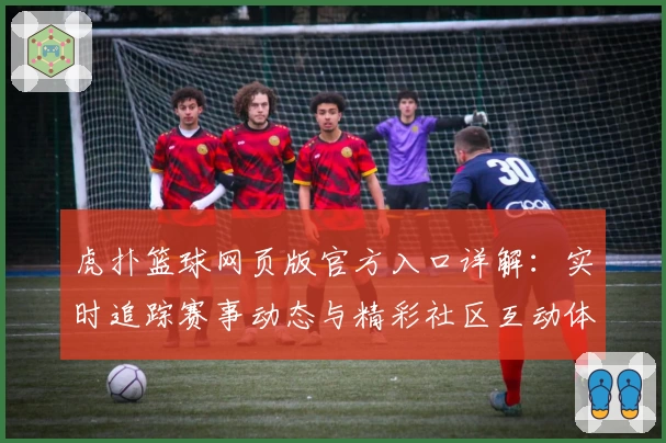虎扑篮球网页版官方入口详解：实时追踪赛事动态与精彩社区互动体验
