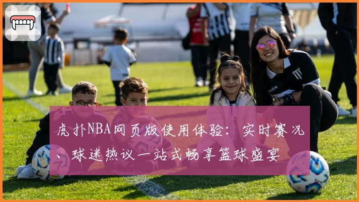虎扑NBA网页版使用体验：实时赛况、球迷热议一站式畅享篮球盛宴