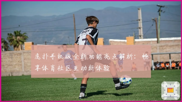 虎扑手机版全新功能亮点解析：畅享体育社区互动新体验