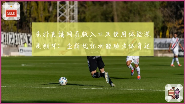 虎扑直播网页版入口及使用体验深度测评：全新优化功能助力体育迷畅快观赛