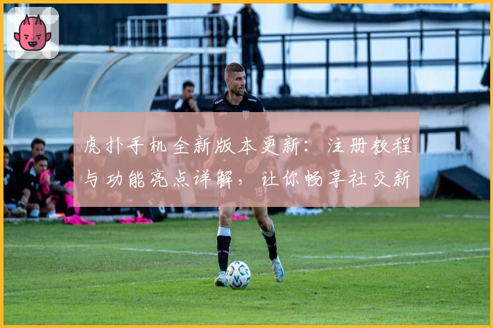 虎扑手机全新版本更新：注册教程与功能亮点详解，让你畅享社交新体验