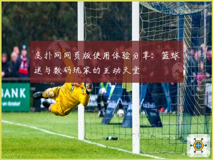 虎扑网网页版使用体验分享：篮球迷与数码玩家的互动天堂