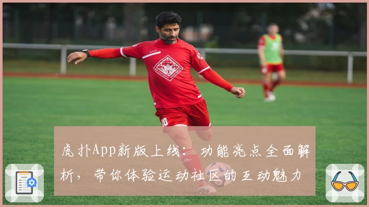 虎扑App新版上线：功能亮点全面解析，带你体验运动社区的互动魅力