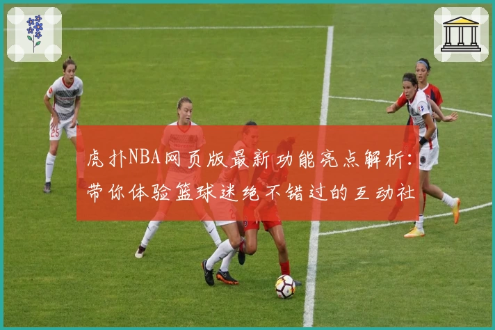 虎扑NBA网页版最新功能亮点解析：带你体验篮球迷绝不错过的互动社区