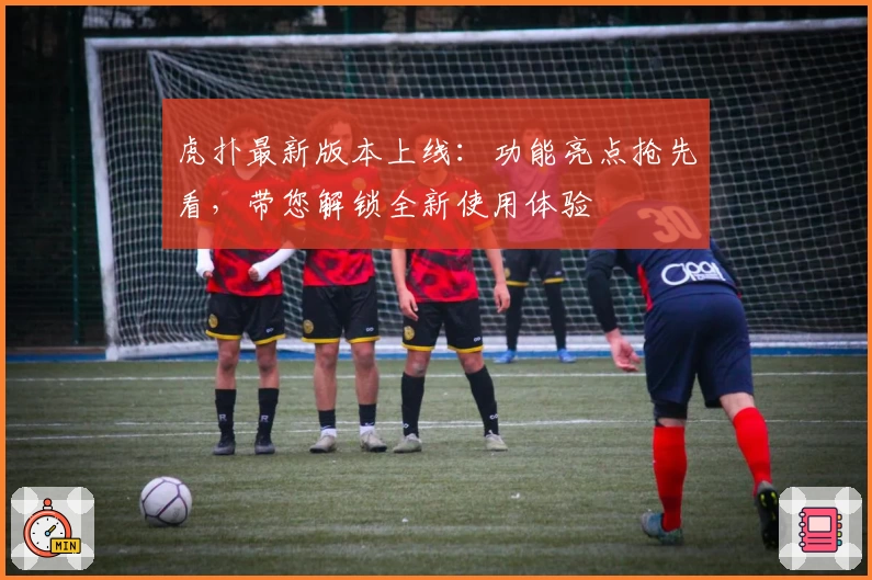 虎扑最新版本上线：功能亮点抢先看，带您解锁全新使用体验