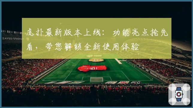 虎扑最新版本上线：功能亮点抢先看，带您解锁全新使用体验