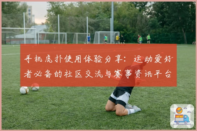 手机虎扑使用体验分享:运动爱好者必备的社区交流与赛事资讯平台