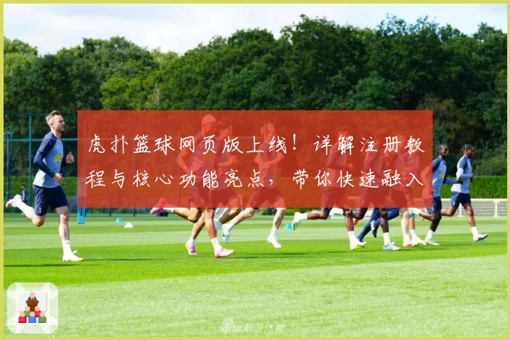 虎扑篮球网页版上线！详解注册教程与核心功能亮点，带你快速融入篮球迷社群
