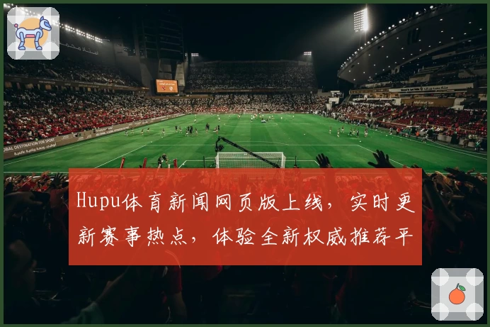 Hupu体育新闻网页版上线，实时更新赛事热点，体验全新权威推荐平台！