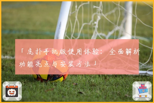 「虎扑手机版使用体验：全面解析功能亮点与安装方法」