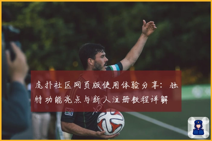虎扑社区网页版使用体验分享：独特功能亮点与新人注册教程详解