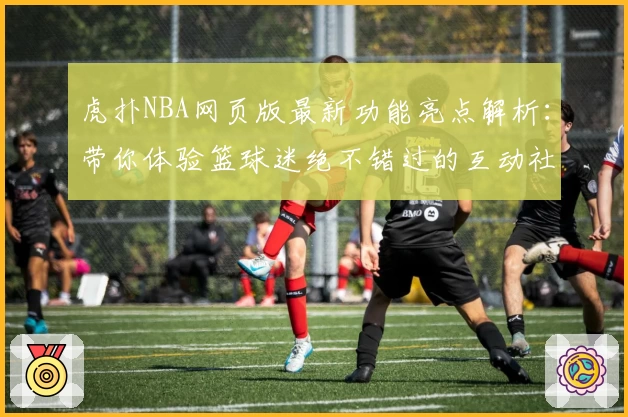 虎扑NBA网页版最新功能亮点解析：带你体验篮球迷绝不错过的互动社区