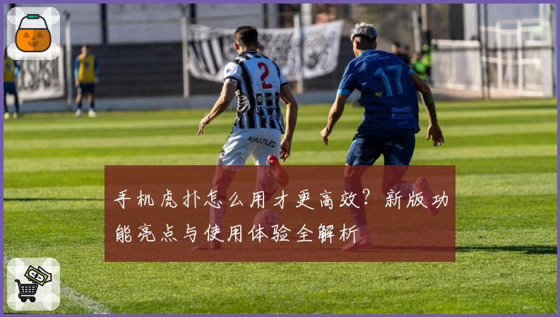 手机虎扑怎么用才更高效？新版功能亮点与使用体验全解析