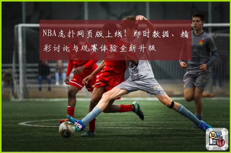 NBA虎扑网页版上线！即时数据、精彩讨论与观赛体验全新升级