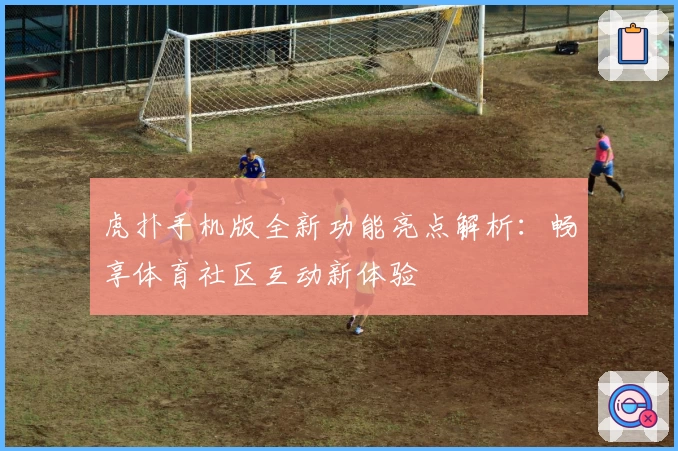 虎扑手机版全新功能亮点解析：畅享体育社区互动新体验