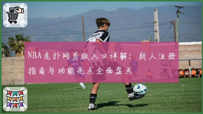 NBA虎扑网页版入口详解：新人注册指南与功能亮点全面盘点
