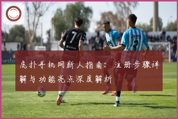 虎扑手机网新人指南：注册步骤详解与功能亮点深度解析