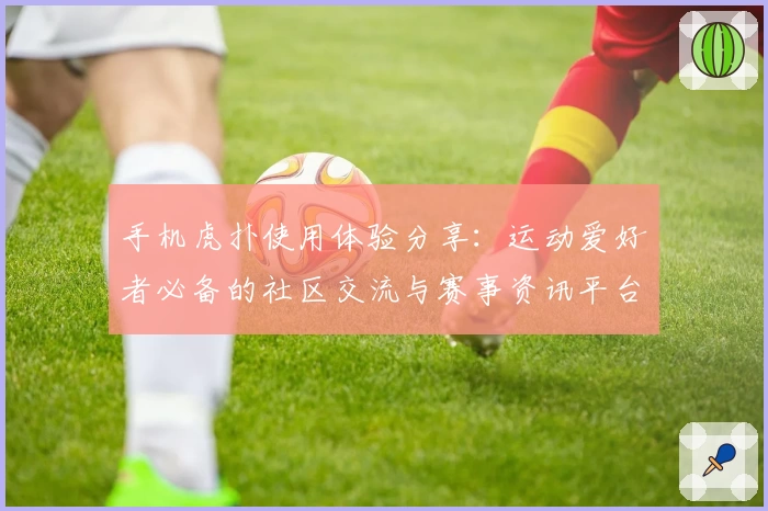 手机虎扑使用体验分享:运动爱好者必备的社区交流与赛事资讯平台