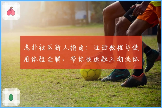 虎扑社区新人指南：注册教程与使用体验全解，带你快速融入潮流体育互动平台