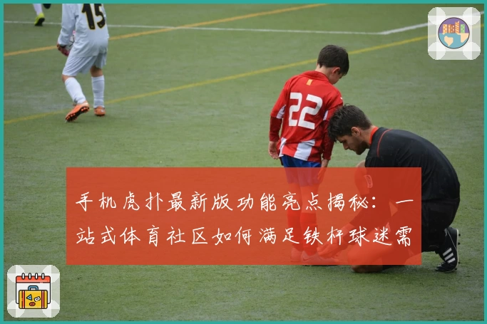 手机虎扑最新版功能亮点揭秘：一站式体育社区如何满足铁杆球迷需求