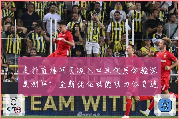 虎扑直播网页版入口及使用体验深度测评：全新优化功能助力体育迷畅快观赛