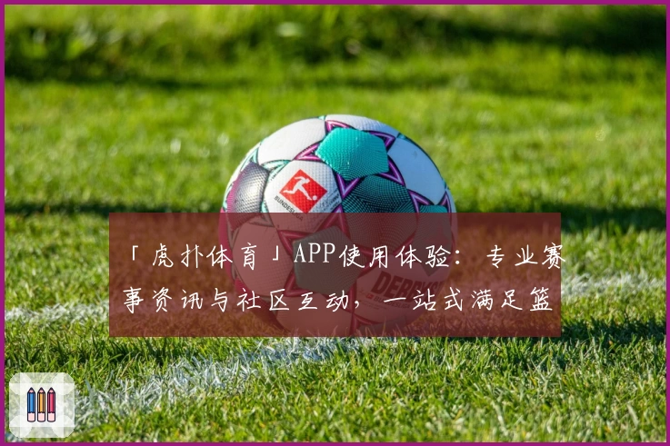 「虎扑体育」APP使用体验:专业赛事资讯与社区互动,一站式满足篮球足球爱好者