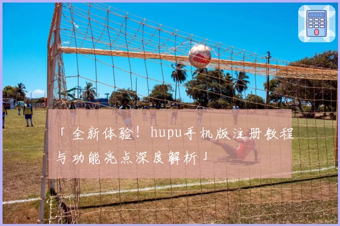 「全新体验！hupu手机版注册教程与功能亮点深度解析」